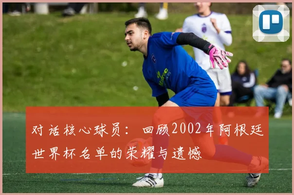 对话核心球员：回顾2002年阿根廷世界杯名单的荣耀与遗憾
