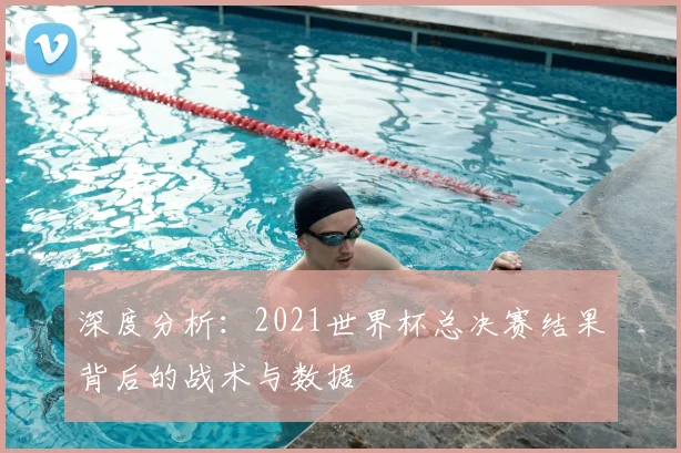 深度分析：2021世界杯总决赛结果背后的战术与数据
