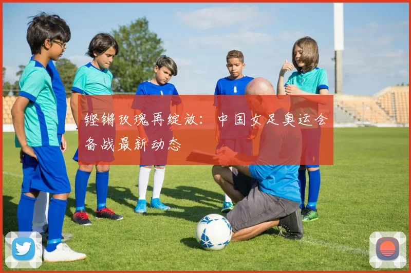 铿锵玫瑰再绽放：中国女足奥运会备战最新动态