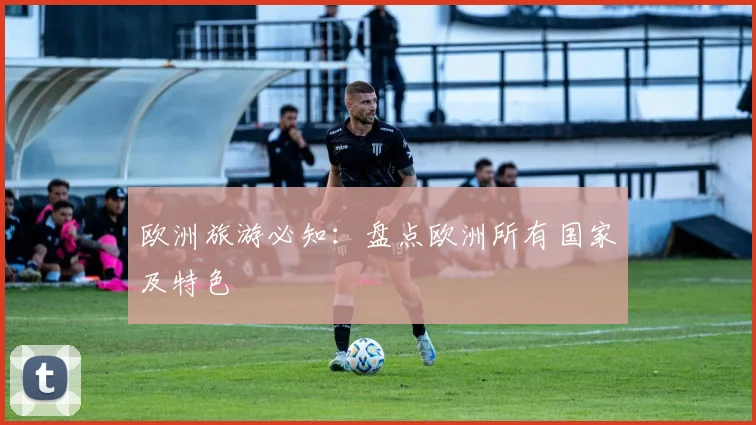 欧洲旅游必知：盘点欧洲所有国家及特色