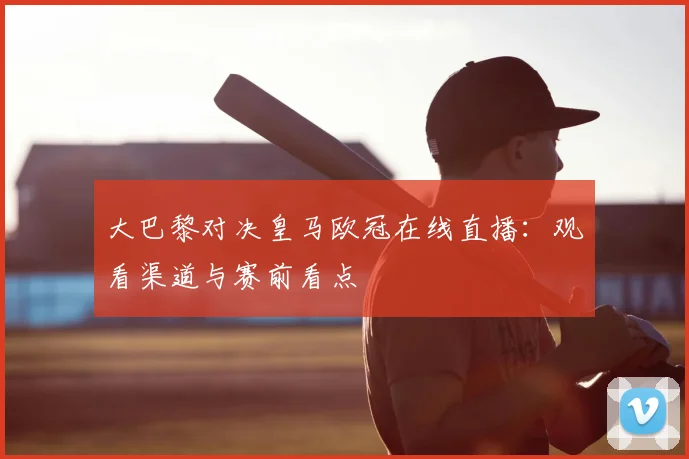 大巴黎对决皇马欧冠在线直播：观看渠道与赛前看点