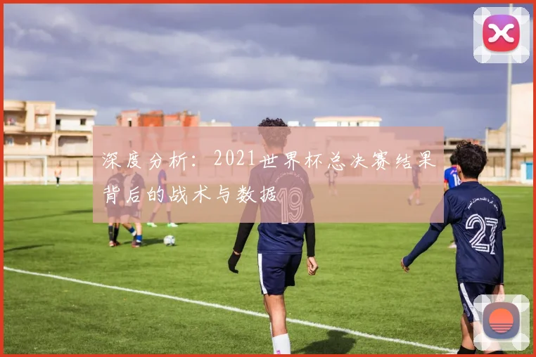 深度分析：2021世界杯总决赛结果背后的战术与数据