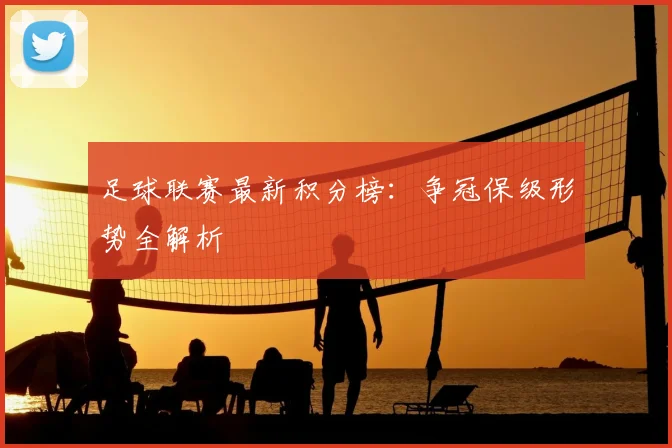 足球联赛最新积分榜：争冠保级形势全解析