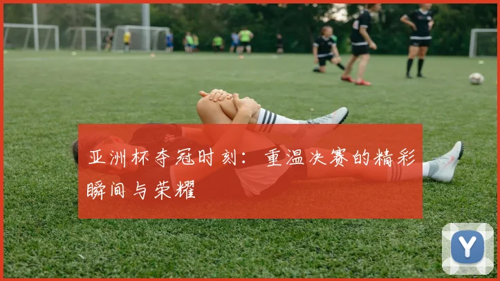 亚洲杯夺冠时刻：重温决赛的精彩瞬间与荣耀