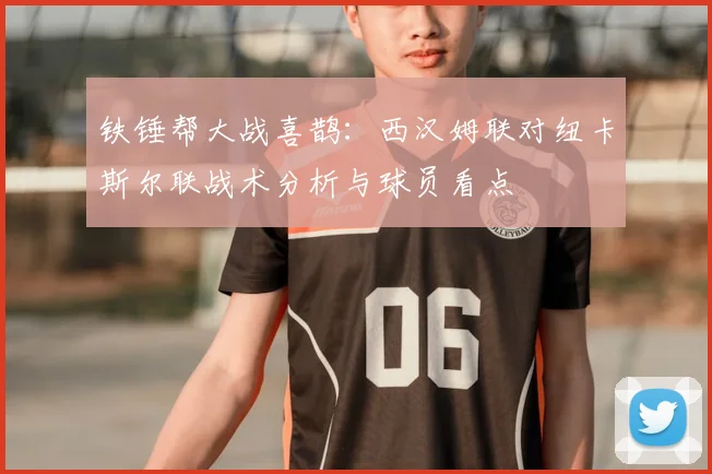 铁锤帮大战喜鹊：西汉姆联对纽卡斯尔联战术分析与球员看点