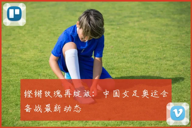 铿锵玫瑰再绽放：中国女足奥运会备战最新动态