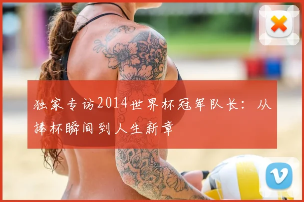 独家专访2014世界杯冠军队长:从捧杯瞬间到人生新章