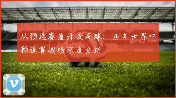 从预选赛看丹麦足球：历年世界杯预选赛战绩深度分析